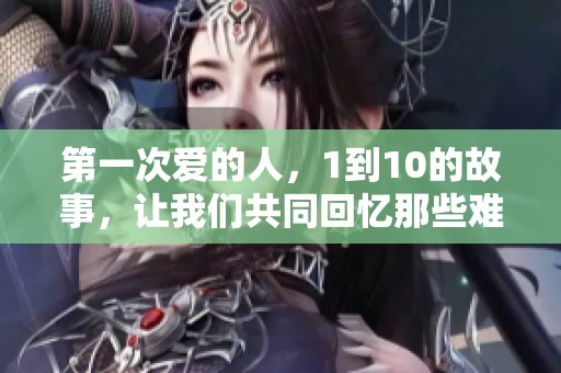 第一次爱的人，1到10的故事，让我们共同回忆那些难忘的时刻