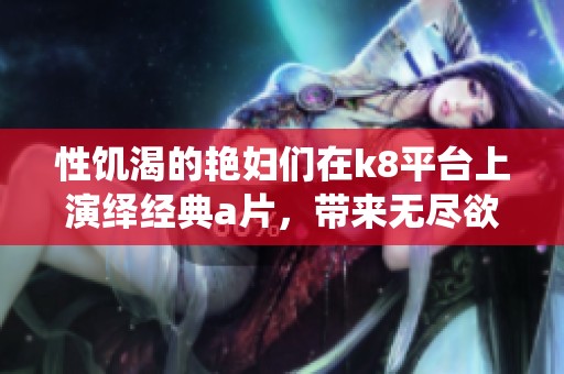 性饥渴的艳妇们在k8平台上演绎经典**，带来无尽欲望与刺激体验