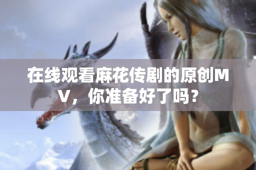 在线观看麻花传剧的原创MV，你准备好了吗？