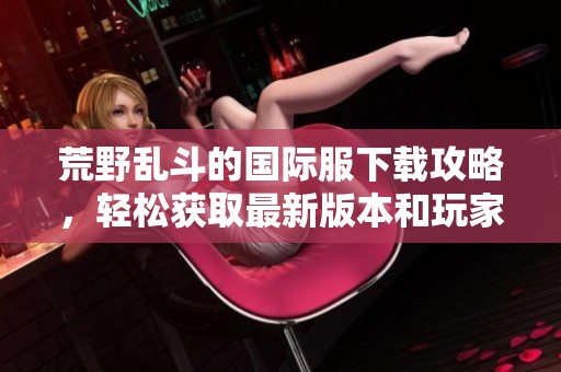 荒野乱斗的国际服下载攻略，轻松获取最新版本和玩家体验分享