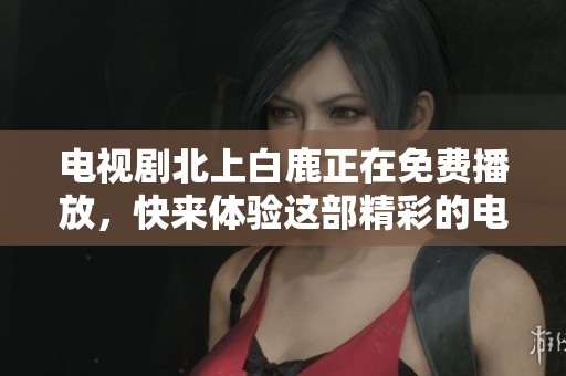 电视剧北上白鹿正在免费播放，快来体验这部精彩的电视剧吧！