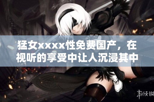 猛女xxxx性免费国产，在视听的享受中让人沉浸其中