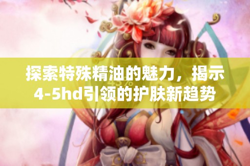探索特殊精油的魅力，揭示4-5hd引领的护肤新趋势