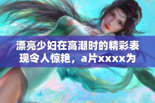 漂亮少妇在高潮时的精彩表现令人惊艳，**xxxx为你展示难以忘怀的瞬间
