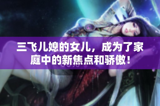 三飞儿媳的女儿，成为了家庭中的新焦点和骄傲！