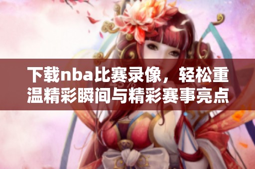 下载nba比赛录像，轻松重温精彩瞬间与精彩赛事亮点