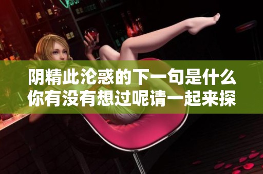 阴精此沦惑的下一句是什么你有没有想过呢请一起来探讨一下吧