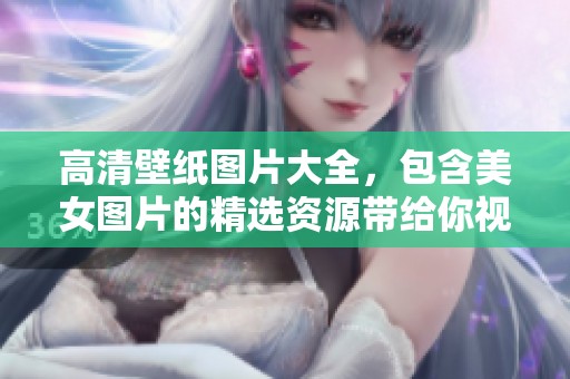 高清壁纸图片大全，包含美女图片的精选资源带给你视觉盛宴