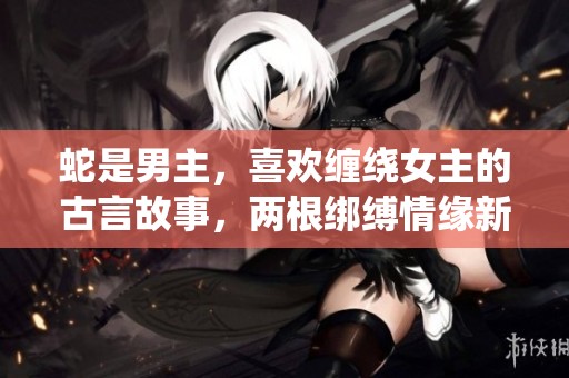 蛇是男主，喜欢缠绕女主的古言故事，两根绑缚情缘新解说