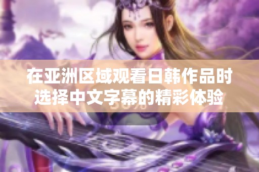 在亚洲区域观看日韩作品时选择中文字幕的精彩体验