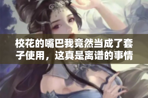 校花的嘴巴我竟然当成了套子使用，这真是离谱的事情