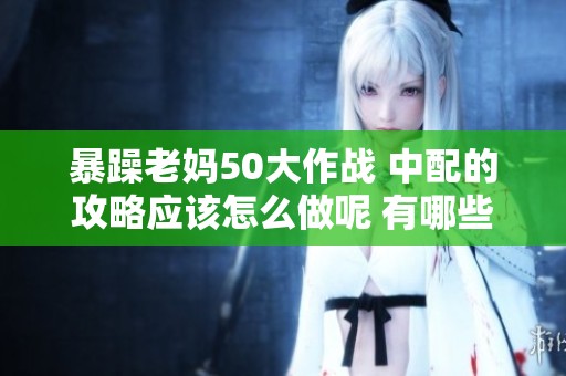 暴躁老妈50大作战 中配的攻略应该怎么做呢 有哪些技巧和心得分享