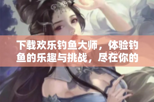 下载欢乐钓鱼大师，体验钓鱼的乐趣与挑战，尽在你的掌握之中