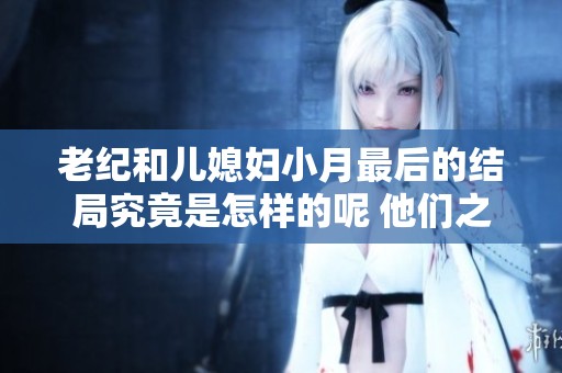 老纪和儿媳妇小月最后的结局究竟是怎样的呢 他们之间发生了什么变化呢
