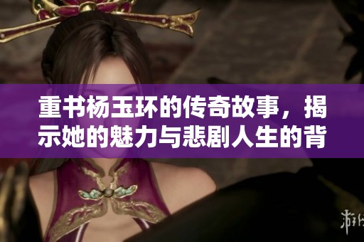 重书杨玉环的传奇故事，揭示她的魅力与悲剧人生的背后秘密