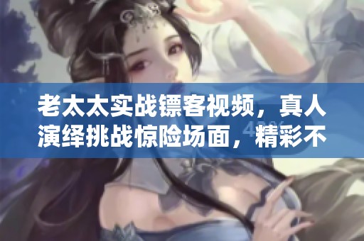 老太太实战镖客视频，真人演绎挑战惊险场面，精彩不容错过！