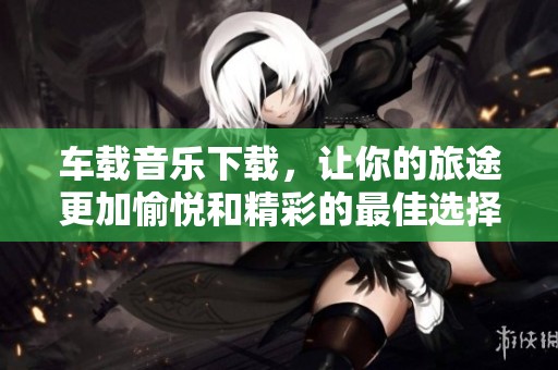 车载音乐下载，让你的旅途更加愉悦和精彩的最佳选择