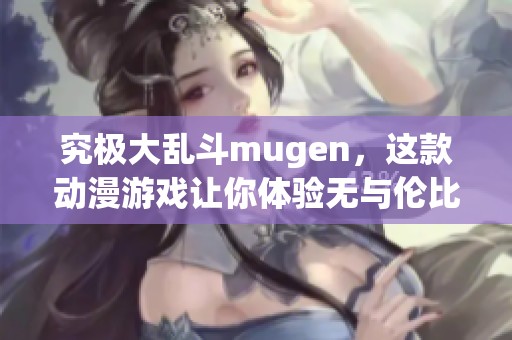 究极大乱斗mugen，这款动漫游戏让你体验无与伦比的对战乐趣