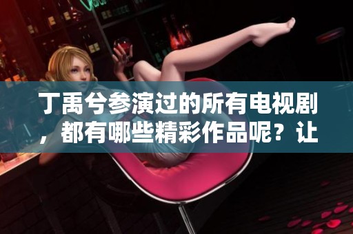丁禹兮参演过的所有电视剧，都有哪些精彩作品呢？让我们一起盘点一下吧！