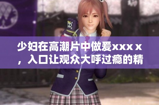 少妇在高潮片中做爰xxxⅹ，入口让观众大呼过瘾的精彩场面