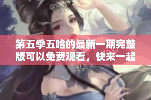 第五季五哈的最新一期完整版可以免费观看，快来一起观看吧！