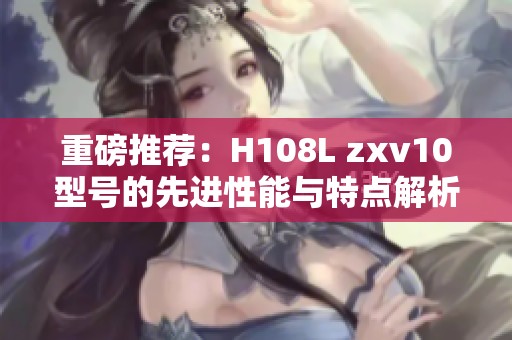 重磅推荐：H108L zxv10型号的先进性能与特点解析