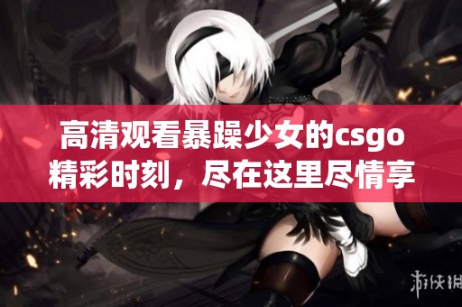 高清观看暴躁少女的csgo精彩时刻，尽在这里尽情享受游戏乐趣