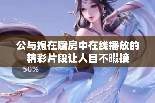 公与媳在厨房中在线播放的精彩片段让人目不暇接