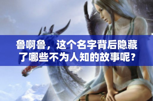 鲁啊鲁，这个名字背后隐藏了哪些不为人知的故事呢？请和我们一起探讨。