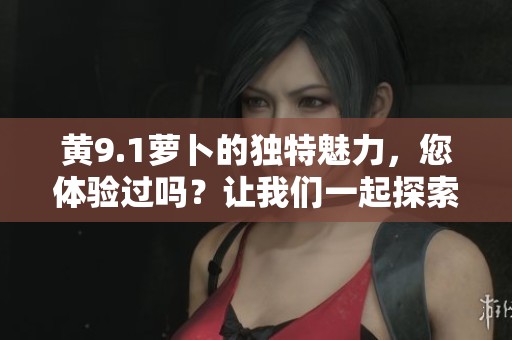 黄9.1萝卜的独特魅力，您体验过吗？让我们一起探索更多精彩内容。