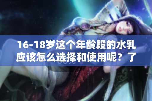 16-18岁这个年龄段的水乳应该怎么选择和使用呢？了解一下这个话题吧！