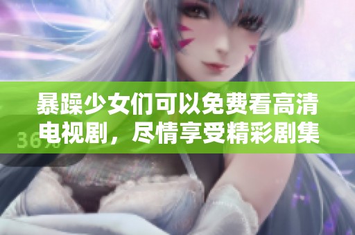暴躁少女们可以免费看高清电视剧，尽情享受精彩剧集带来的乐趣