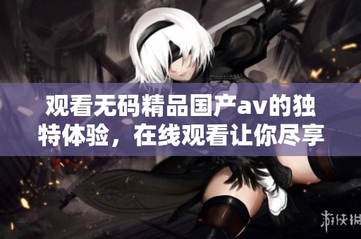 观看**精品国产**的独特体验，在线观看让你尽享精彩内容