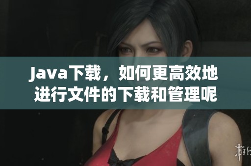 J**a下载，如何更高效地进行文件的下载和管理呢