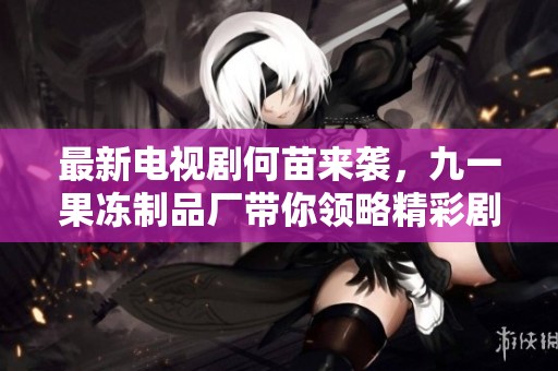 最新电视剧何苗来袭，九一果冻制品厂带你领略精彩剧情
