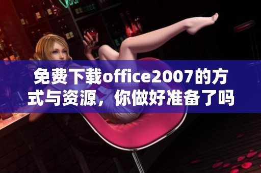 免费下载office2007的方式与资源，你做好准备了吗？