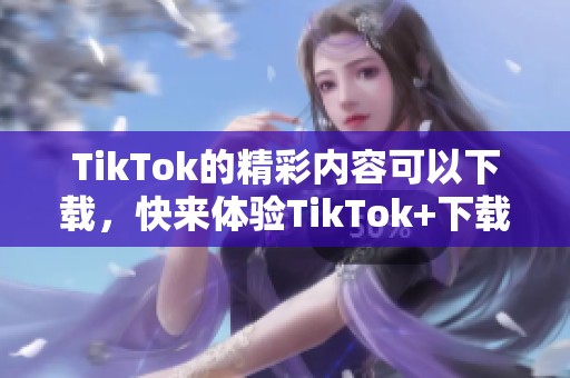 TikTok的精彩内容可以下载，快来体验TikTok+下载的乐趣吧