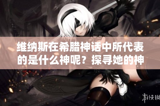 维纳斯在希腊神话中所代表的是什么神呢？探寻她的神性和角色。