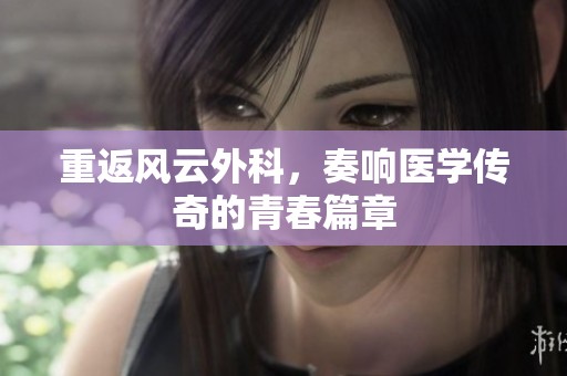 重返风云外科，奏响医学传奇的青春篇章