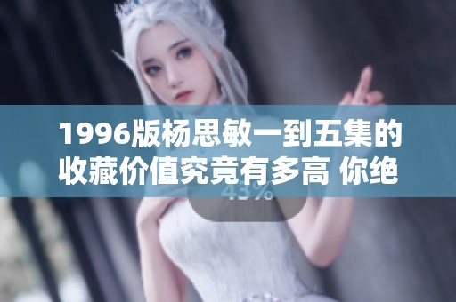 1996版杨思敏一到五集的收藏价值究竟有多高 你绝对不能错过的经典影视作品