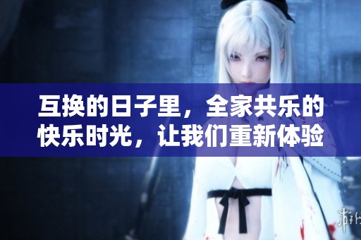 互换的日子里，全家共乐的快乐时光，让我们重新体验家庭的温暖与幸福