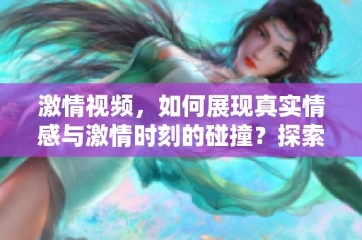激情视频，如何展现真实情感与激情时刻的碰撞？探索其中的深度与魅力。