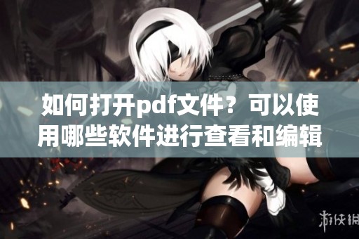 如何打开pdf文件？可以使用哪些软件进行查看和编辑呢