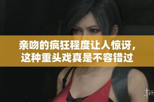 亲吻的疯狂程度让人惊讶，这种重头戏真是不容错过