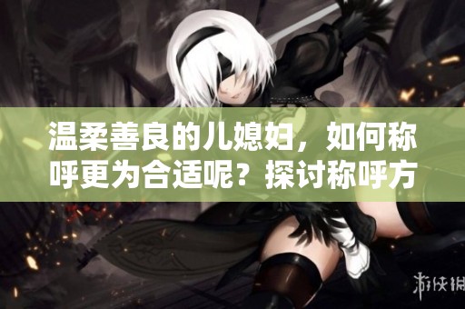 温柔善良的儿媳妇，如何称呼更为合适呢？探讨称呼方式的重要性。