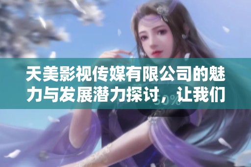 天美影视传媒有限公司的魅力与发展潜力探讨，让我们一起了解它的成功之道