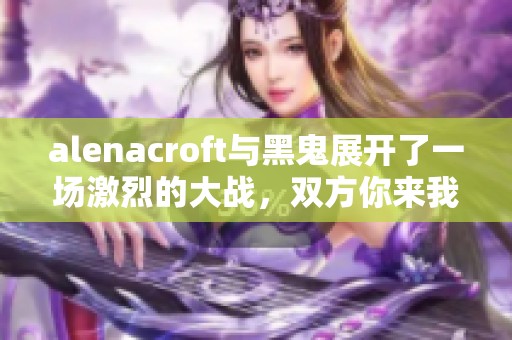 alenacroft与黑鬼展开了一场激烈的大战，双方你来我往引人注目。