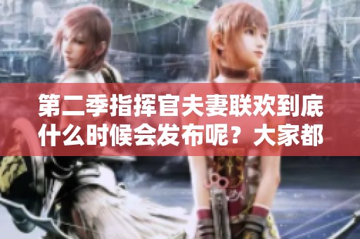 第二季指挥官夫妻联欢到底什么时候会发布呢？大家都在期待这档节目！