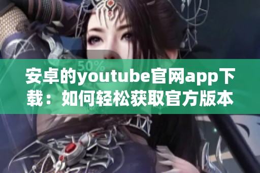 安卓的youtube官网app下载：如何轻松获取官方版本的方法与步骤分享