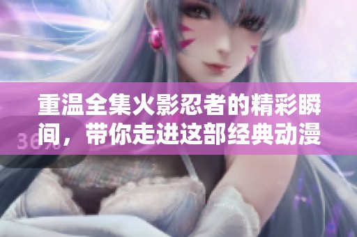 重温全集火影忍者的精彩瞬间，带你走进这部经典动漫的世界